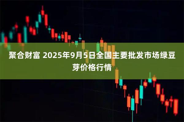 聚合财富 2025年9月5日全国主要批发市场绿豆芽价格行情