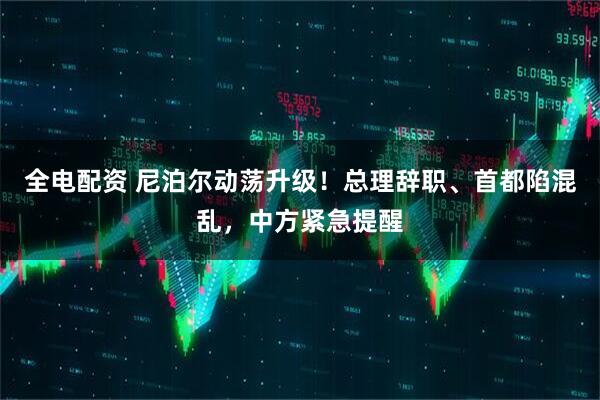 全电配资 尼泊尔动荡升级！总理辞职、首都陷混乱，中方紧急提醒