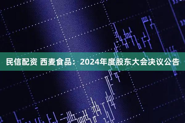 民信配资 西麦食品：2024年度股东大会决议公告