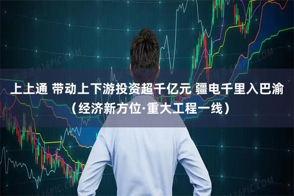 上上通 带动上下游投资超千亿元 疆电千里入巴渝（经济新方位·重大工程一线）