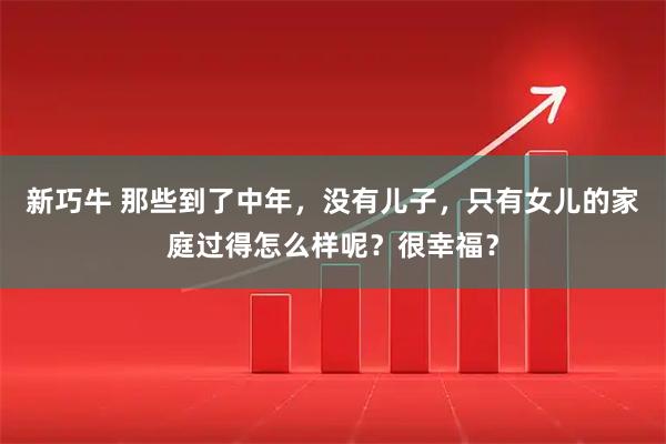 新巧牛 那些到了中年，没有儿子，只有女儿的家庭过得怎么样呢？很幸福？