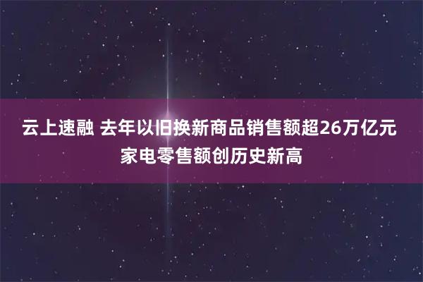 云上速融 去年以旧换新商品销售额超26万亿元 家电零售额创历史新高