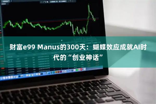 财富e99 Manus的300天：蝴蝶效应成就AI时代的“创业神话”