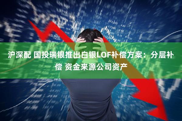 沪深配 国投瑞银推出白银LOF补偿方案：分层补偿 资金来源公司资产