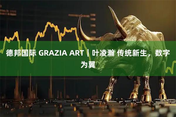 德邦国际 GRAZIA ART｜叶凌瀚 传统新生，数字为翼