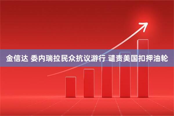 金信达 委内瑞拉民众抗议游行 谴责美国扣押油轮