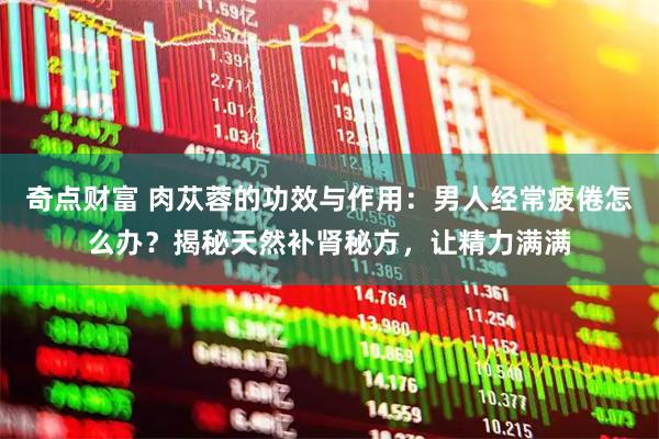 奇点财富 肉苁蓉的功效与作用：男人经常疲倦怎么办？揭秘天然补肾秘方，让精力满满