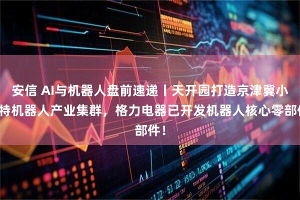 安信 AI与机器人盘前速递丨天开园打造京津冀小微特机器人产业集群，格力电器已开发机器人核心零部件！