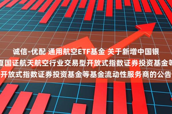 诚信-优配 通用航空ETF基金 关于新增中国银河证券股份有限公司为华夏国证航天航空行业交易型开放式指数证券投资基金等基金流动性服务商的公告