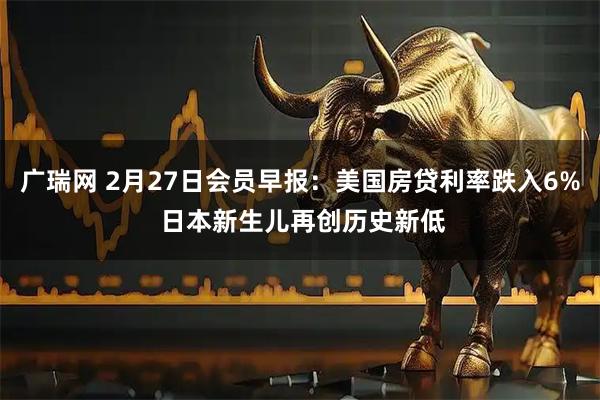 广瑞网 2月27日会员早报：美国房贷利率跌入6% 日本新生儿再创历史新低