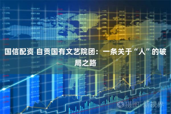 国信配资 自贡国有文艺院团：一条关于“人”的破局之路